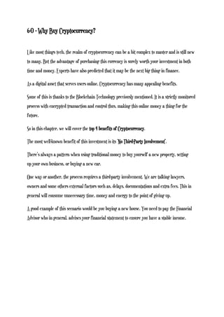 6-0 - Why Buy Cryptocurrency?
Like most things tech, the realm of cryptocurrency can be a bit complex to master and is still new
to many. But the advantage of purchasing this currency is surely worth your investment in both
time and money. Experts have also predicted that it may be the next big thing in finance.
As a digital asset that serves users online, Cryptocurrency has many appealing benefits.
Some of this is thanks to the Blockchain Technology previously mentioned. It is a strictly monitored
process with encrypted transaction and control thus, making this online money a thing for the
future.
So in this chapter, we will cover the top 4 benefits of Cryptocurrency.
The most well-known benefit of this investment is its ‘No Third-Party Involvement’.
There’s always a pattern when using traditional money to buy yourself a new property, setting
up your own business, or buying a new car.
One way or another, the process requires a third-party involvement. We are talking lawyers,
owners and some others external factors such as, delays, documentations and extra fees. This in
general will consume unnecessary time, money and energy to the point of giving up.
A good example of this scenario would be you buying a new house. You need to pay the Financial
Advisor who in general, advises your financial statement to ensure you have a stable income.
 