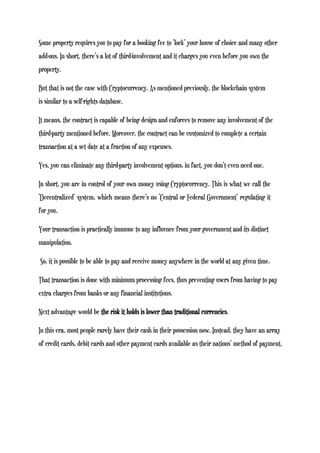 Some property requires you to pay for a booking fee to ‘lock’ your house of choice and many other
add-ons. In short, there’s a lot of third-involvement and it charges you even before you own the
property.
But that is not the case with Cryptocurrency. As mentioned previously, the blockchain system
is similar to a self-rights database.
It means, the contract is capable of being design and enforces to remove any involvement of the
third-party mentioned before. Moreover, the contract can be customized to complete a certain
transaction at a set date at a fraction of any expenses.
Yes, you can eliminate any third-party involvement options, in fact, you don’t even need one.
In short, you are in control of your own money using Cryptocurrency. This is what we call the
‘Decentralized’ system, which means there’s no ‘Central or Federal Government’ regulating it
for you.
Your transaction is practically immune to any influence from your government and its distinct
manipulation.
So, it is possible to be able to pay and receive money anywhere in the world at any given time.
That transaction is done with minimum processing fees, thus preventing users from having to pay
extra charges from banks or any financial institutions.
Next advantage would be the risk it holds is lower than traditional currencies.
In this era, most people rarely have their cash in their possession now. Instead, they have an array
of credit cards, debit cards and other payment cards available as their nations’ method of payment.
 