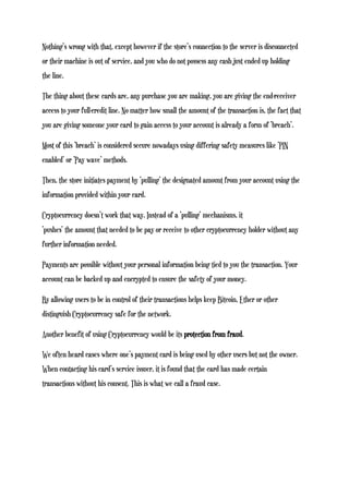 Nothing’s wrong with that, except however if the store’s connection to the server is disconnected
or their machine is out of service, and you who do not possess any cash just ended up holding
the line.
The thing about these cards are, any purchase you are making, you are giving the end-receiver
access to your full-credit line. No matter how small the amount of the transaction is, the fact that
you are giving someone your card to gain access to your account is already a form of ‘breach’.
Most of this ‘breach’ is considered secure nowadays using differing safety measures like ‘PIN
enabled’ or ‘Pay wave’ methods.
Then, the store initiates payment by ‘pulling’ the designated amount from your account using the
information provided within your card.
Cryptocurrency doesn’t work that way. Instead of a ‘pulling’ mechanisms, it
‘pushes’ the amount that needed to be pay or receive to other cryptocurrency holder without any
further information needed.
Payments are possible without your personal information being tied to you the transaction. Your
account can be backed up and encrypted to ensure the safety of your money.
By allowing users to be in control of their transactions helps keep Bitcoin, Ether or other
distinguish Cryptocurrency safe for the network.
Another benefit of using Cryptocurrency would be its protection from fraud.
We often heard cases where one’s payment card is being used by other users but not the owner.
When contacting his card’s service issuer, it is found that the card has made certain
transactions without his consent. This is what we call a fraud case.
 