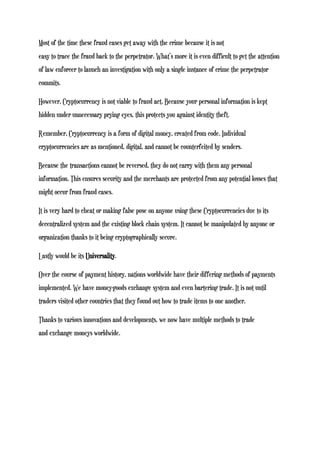 Most of the time these fraud cases get away with the crime because it is not
easy to trace the fraud back to the perpetrator. What’s more it is even difficult to get the attention
of law enforcer to launch an investigation with only a single instance of crime the perpetrator
commits.
However, Cryptocurrency is not viable to fraud act. Because your personal information is kept
hidden under unnecessary prying eyes, this protects you against identity theft.
Remember, Cryptocurrency is a form of digital money, created from code. Individual
cryptocurrencies are as mentioned, digital, and cannot be counterfeited by senders.
Because the transactions cannot be reversed, they do not carry with them any personal
information. This ensures security and the merchants are protected from any potential losses that
might occur from fraud cases.
It is very hard to cheat or making false pose on anyone using these Cryptocurrencies due to its
decentralized system and the existing block chain system. It cannot be manipulated by anyone or
organization thanks to it being cryptographically secure.
Lastly would be its Universality.
Over the course of payment history, nations worldwide have their differing methods of payments
implemented. We have money-goods exchange system and even bartering trade. It is not until
traders visited other countries that they found out how to trade items to one another.
Thanks to various innovations and developments, we now have multiple methods to trade
and exchange moneys worldwide.
 