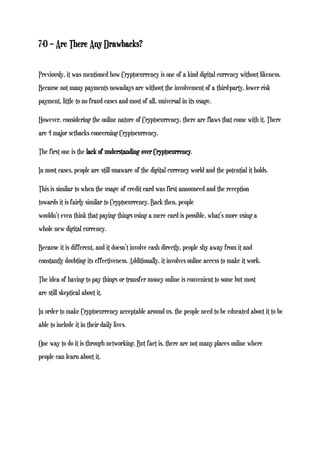 7-0 – Are There Any Drawbacks?
Previously, it was mentioned how Cryptocurrency is one of a kind digital currency without likeness.
Because not many payments nowadays are without the involvement of a third-party, lower risk
payment, little to no fraud cases and most of all, universal in its usage.
However, considering the online nature of Cryptocurrency, there are flaws that come with it. There
are 4 major setbacks concerning Cryptocurrency.
The first one is the lack of understanding over Cryptocurrency.
In most cases, people are still unaware of the digital currency world and the potential it holds.
This is similar to when the usage of credit card was first announced and the reception
towards it is fairly similar to Cryptocurrency. Back then, people
wouldn’t even think that paying things using a mere card is possible, what’s more using a
whole new digital currency.
Because it is different, and it doesn’t involve cash directly, people shy away from it and
constantly doubting its effectiveness. Additionally, it involves online access to make it work.
The idea of having to pay things or transfer money online is convenient to some but most
are still skeptical about it.
In order to make Cryptocurrency acceptable around us, the people need to be educated about it to be
able to include it in their daily lives.
One way to do it is through networking. But fact is, there are not many places online where
people can learn about it.
 