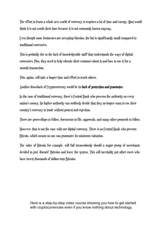 The effort to learn a whole new world of currency is requires a lot of time and energy. Most would
think it is not worth their time because it is not commonly known anyway.
Even though some businesses are accepting bitcoins, the list is significantly small compared to
traditional currencies.
This is probably due to the lack of knowledgeable staff that understands the ways of digital
currencies. Plus, they need to help educate their customer about it and how to use it for a
smooth transaction.
This, again, will take a longer time and effort to teach others.
Another drawback of Cryptocurrency would be its lack of protection and guarantee.
In the case of traditional currency, there’s Central Bank who governs the authority on every
nation’s money. No higher authority can suddenly decide that they no longer want to use their
country’s currency to trade without protest and rejection.
There are proceedings to follow, documents to file, approvals, and many other protocols to follow.
However, that is not the case with our digital currency. There is no Central Bank who governs
Bitcoin, which means no one can guarantee its minimum valuation.
The value of Bitcoin for example, will fall tremendously should a major group of merchants
decided to just ‘discard’ Bitcoins and leave the system. This will inevitably put other users who
have invest thousands of dollars into Bitcoins
Here is a step-by-step video course showing you how to get started
with cryptocurrencies even if you know nothing about technology.
 