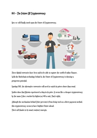 8-0 – The Future Of Cryptocurrency
Now we will finally touch upon the future of Cryptocurrency.
These digital currencies have been said to be able to capture the world of online finance.
With the blockchain technology behind it, the future of Cryptocurrency is showing a
prosperous potential.
Starting 2017, the alternative currencies will need to watch its prices closer than usual.
Studies show that Bitcoin experienced a drop in its price. It seems like a cheaper cryptocurrency
by the name Ether, reached its highest at $40 a unit. That’s right.
Although the mechanism behind Ether prevents it from being used as a direct payment method,
this cryptocurrency seems to have brighter future ahead.
This is all thanks to its smart contract concepts.
 