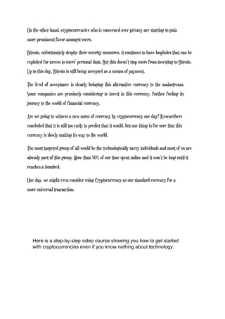 On the other hand, cryptocurrencies who is concerned over privacy are starting to gain
more prominent favor amongst users.
Bitcoin, unfortunately despite their security measures, it continues to have loopholes that can be
exploited for access to users’ personal data. But this doesn’t stop users from investing to Bitcoin.
Up to this day, Bitcoin is still being accepted as a means of payment.
The level of acceptance is clearly bringing this alternative currency to the mainstream.
Some companies are genuinely considering to invest in this currency, further fueling its
journey to the world of financial currency.
Are we going to witness a new norm of currency by cryptocurrency one day? Researchers
concluded that it is still too early to predict that it would, but one thing is for sure that this
currency is slowly making its way to the world.
The most targeted group of all would be the technologically savvy individuals and most of us are
already part of this group. More than 50% of our time spent online and it won’t be long until it
reaches a hundred.
One day, we might even consider using Cryptocurrency as our standard currency for a
more universal transaction.
Here is a step-by-step video course showing you how to get started
with cryptocurrencies even if you know nothing about technology.
 