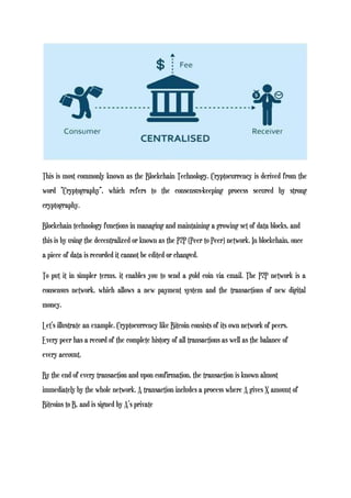 This is most commonly known as the Blockchain Technology. Cryptocurrency is derived from the
word “Cryptography”, which refers to the consensus-keeping process secured by strong
cryptography.
Blockchain technology functions in managing and maintaining a growing set of data blocks, and
this is by using the decentralized or known as the P2P (Peer to Peer) network. In blockchain, once
a piece of data is recorded it cannot be edited or changed.
To put it in simpler terms, it enables you to send a gold coin via email. The P2P network is a
consensus network, which allows a new payment system and the transactions of new digital
money.
Let’s illustrate an example. Cryptocurrency like Bitcoin consists of its own network of peers.
Every peer has a record of the complete history of all transactions as well as the balance of
every account.
By the end of every transaction and upon confirmation, the transaction is known almost
immediately by the whole network. A transaction includes a process where A gives X amount of
Bitcoins to B, and is signed by A’s private
 