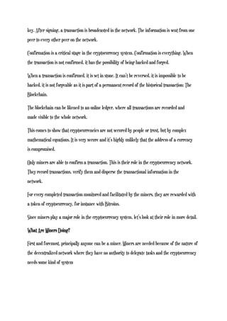key. After signing, a transaction is broadcasted in the network. The information is sent from one
peer to every other peer on the network.
Confirmation is a critical stage in the cryptocurrency system. Confirmation is everything. When
the transaction is not confirmed, it has the possibility of being hacked and forged.
When a transaction is confirmed, it is set in stone. It can’t be reversed, it is impossible to be
hacked, it is not forgeable as it is part of a permanent record of the historical transaction: The
Blockchain.
The blockchain can be likened to an online ledger, where all transactions are recorded and
made visible to the whole network.
This comes to show that cryptocurrencies are not secured by people or trust, but by complex
mathematical equations. It is very secure and it’s highly unlikely that the address of a currency
is compromised.
Only miners are able to confirm a transaction. This is their role in the cryptocurrency network.
They record transactions, verify them and disperse the transactional information in the
network.
For every completed transaction monitored and facilitated by the miners, they are rewarded with
a token of cryptocurrency, for instance with Bitcoins.
Since miners play a major role in the cryptocurrency system, let’s look at their role in more detail.
What Are Miners Doing?
First and foremost, principally anyone can be a miner. Miners are needed because of the nature of
the decentralized network where they have no authority to delegate tasks and the cryptocurrency
needs some kind of system
 