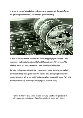 to prevent any form of network abuse. For instance, a person may create thousands of peers
and spread forged transactions. It will disrupt the system immediately.
In order for you to be a miner, you would need to solve a cryptologic puzzle which is a set of
very complex mathematical questions set by Satoshi Nakamato himself. If you successfully
solved the puzzle, as a miner you can build a block and add it to the blockchain.
The miner is also given permission to add a cryptocurrency transaction to the system which
automatically grants him a specific number of bitcoins. This is the only way to create valid
bitcoins. Bitcoins can only be generated if a miner can solve a cryptographic puzzle. The level of
difficulty increases with the amount of computer power the miners invest.
Here is a step-by-step video course showing you how to get started
with cryptocurrencies even if you know nothing about technology.
 