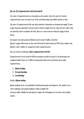 How Are The Cryptocurrencies Value Determined?
The value of cryptocurrencies are dependent on the market, where the prices of various
cryptocurrencies vary a lot and is one of the most fluctuating and volatile markets to date.
The price of cryptocurrencies like any other products is dependent on demand and supply. If more
people demand a particular currency and it is short in supply, then the value increases. More units
are mined by miners to balance the flow. However, most currencies limit the supply of their
tokens.
For instance the total amount of Bitcoin issued is only 21 million. Therefore
Bitcoin’s supply will decrease in time and will reach its final number by 2140. It also explains why
Bitcoin’s value is higher as compared to other cryptocurrencies.
Now you must be wondering, what is cryptocurrency used for?
Cryptocurrencies can be spent for different purposes and the best part is, all transactions are
completed online! There are 3 different transactions that can be performed when using
cryptocurrency:
1. Bitcoin Trading
2. Personal Spending
3. Crowdfunding
Firstly is Bitcoin trading.
Bitcoin trading can be very profitable for both professionals and beginners. The market is new,
where arbitrage and margin trading is widely available.The
currency’s high volatility has also played a major role in bringing new investors to the trading
market.
 