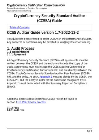 CryptoCurrency Certiﬁcation Consortium (C4)
Trusted Professionals in Trustless Technologies
https://cryptoconsortium.org
1/23
CryptoCurrency Security Standard Auditor
(CCSSA) Guide
Table of Contents
CCSS Auditor Guide version 1.7-2022-12-2
This guide has been created to assist CCSSAs in the performance of audits.
Any concerns or questions may be directed to info@cryptoconsortium.org.
1. Audit Process
1.1 Appointment
1.1.1 Agreement
All CryptoCurrency Security Standard (CCSS) audit agreements must be
written between the CCSSA and the entity and include the scope of the
audit. Agreements must not include the CCSS Steering Committee or
CryptoCurrency Certiﬁcation Consortium (C4) and are directly between the
CCSSA, CryptoCurrency Security Standard Auditor Peer Reviewer (CCSSA-
PR), and the entity. As such, Appendix 1 must be signed by the CCSSA, the
CCSSA-PR, and the entity in order for the audit to be recognized by C4.
Appendix 1 must be included with the Summary Report on Compliance
(SRoC).
Additional details about selecting a CCSSA-PR can be found in
section 1.3.1 Peer Review Process.
1.1.2 Fees
1.1.2.1 Audit Fees
 