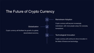 The Future of Crypto Currency
1 Mainstream Adoption
Crypto currency will become increasingly
mainstream, with more people using it for everyday
transactions.
2
Globalization
Crypto currency will facilitate the growth of a global,
decentralized economy.
3 Technological Innovation
Crypto currency will continue to drive innovation in
the fields of finance and technology.
 