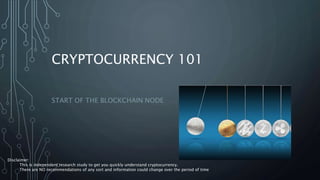 CRYPTOCURRENCY 101
START OF THE BLOCKCHAIN NODE
Disclaimer:
This is independent research study to get you quickly understand cryptocurrency.
There are NO recommendations of any sort and information could change over the period of time
 
