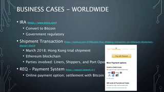 BUSINESS CASES - WORLDWIDE
• IRA (https://www.bitira.com)
• Convert to Bitcoin
• Government regulatory
• Shipment Transaction (https://medium.com/@300cubits/first-shipping-transaction-on-ethereum-blockchain-
dbe3a7135ec3)
• March 2018; Hong Kong trial shipment
• Ethereum blockchain
• Parties involved: Liners, Shippers, and Port Operations
• REQ – Payment System (https://request.network/#/)
• Online payment option; settlement with Bitcoin
 