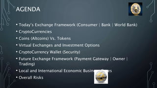 AGENDA
• Today’s Exchange Framework (Consumer | Bank | World Bank)
• CryptoCurrencies
• Coins (Altcoins) Vs. Tokens
• Virtual Exchanges and Investment Options
• CryptoCurrency Wallet (Security)
• Future Exchange Framework (Payment Gateway | Owner |
Trading)
• Local and International Economic Business Cases
• Overall Risks
 