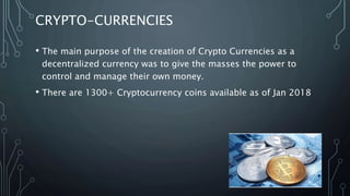 CRYPTO-CURRENCIES
• The main purpose of the creation of Crypto Currencies as a
decentralized currency was to give the masses the power to
control and manage their own money.
• There are 1300+ Cryptocurrency coins available as of Jan 2018
 