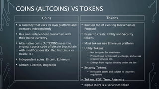 COINS (ALTCOINS) VS TOKENS
• A currency that uses its own platform and
operates independently
• Has own independent blockchain with
their native currency
• Alternative coins (ALTCOINS) uses the
original source code of bitcoin blockchain
with modifications (Ex: Red hat Linux vs
Oracle EL)
• Independent coins: Bitcoin, Ethereum
• Altcoin: Litecoin, Dogecoin
• Built on top of existing Blockchain or
Protocol
• Easier to create; Utility and Security
tokens
• Most tokens use Ethereum platform
• Utility Tokens:
• Not designed for investment
• Primarily use for transact, exchange, and access
product/services etc.
• Exempt from regular scrutiny under the law
• Security Tokens:
• Investable assets and subject to securities
regulations
• Tokens: EOS, Tron, Aeternity
• Ripple (XRP) is a securities token
Coins Tokens
 