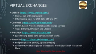 VIRTUAL EXCHANGES
• Kraken (https://www.kraken.com/)
• Operate out of US (Canadian)
• Offer trading pairs for USD, EUR, GBP and JPY
• Coinbase (https://www.coinbase.com)
• SFO US based; Provides Wallets and Exchange services
• Trade BitStamp, Ethereum and Litecoin
• Bitstamp (https://www.bitstamp.net)
• Luxembourg-based (UK); serve European clients
• Binance (https://binancexchanges.com)
• Hongkong based; primary Japanese trading
• Currently have challenges for the location; moving operation to island of
Malta
Note: Watch out for high service fees
 