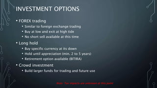 INVESTMENT OPTIONS
• FOREX trading
• Similar to foreign exchange trading
• Buy at low and exit at high tide
• No short sell available at this time
• Long hold
• Buy specific currency at its down
• Hold until appreciation (min. 2 to 5 years)
• Retirement option available (BITIRA)
• Crowd investment
• Build larger funds for trading and future use
Note: Tax impacts are unknown at this point
 
