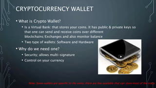 CRYPTOCURRENCY WALLET
• What is Crypto Wallet?
• Is a Virtual Bank: that stores your coins. It has public & private keys so
that one can send and receive coins over different
blockchains/Exchanges and also monitor balance
• Two type of wallets: Software and Hardware
• Why do we need one?
• Security; allows multi-signature
• Control on your currency
Note: Some wallets are specific to the coins; there are few available that can store most of the coins
 
