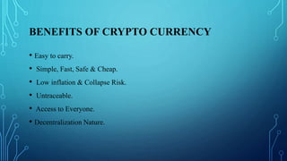 BENEFITS OF CRYPTO CURRENCY
• Easy to carry.
• Simple, Fast, Safe & Cheap.
• Low inflation & Collapse Risk.
• Untraceable....