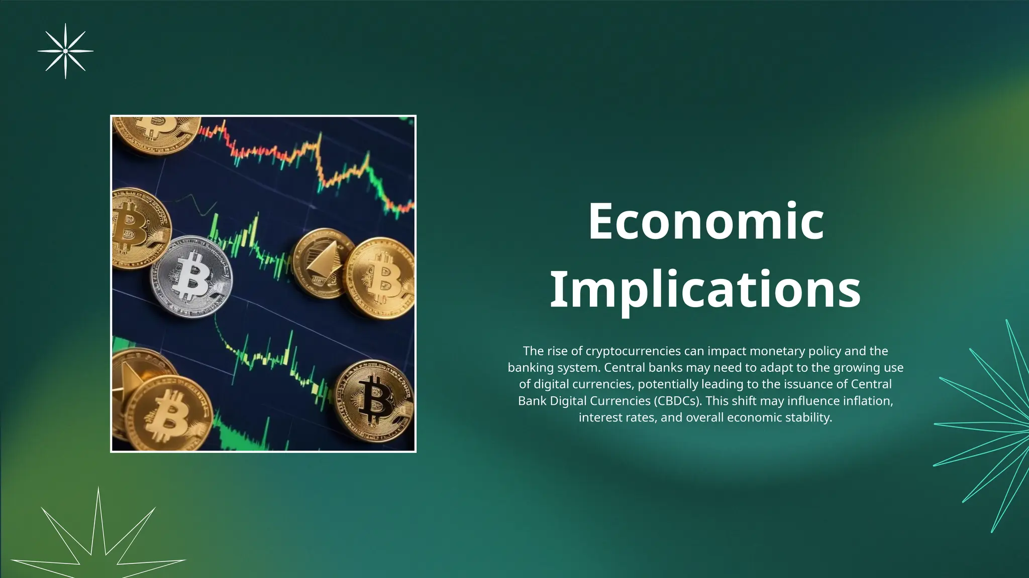 Economic
Implications
The rise of cryptocurrencies can impact monetary policy and the
banking system. Central banks may need to adapt to the growing use
of digital currencies, potentially leading to the issuance of Central
Bank Digital Currencies (CBDCs). This shift may influence inflation,
interest rates, and overall economic stability.
 