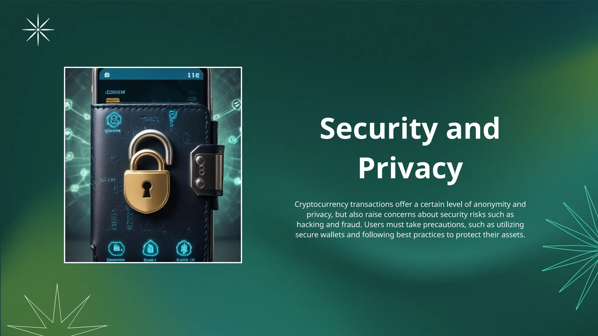 Security and
Privacy
Cryptocurrency transactions offer a certain level of anonymity and
privacy, but also raise concerns about security risks such as
hacking and fraud. Users must take precautions, such as utilizing
secure wallets and following best practices to protect their assets.
 