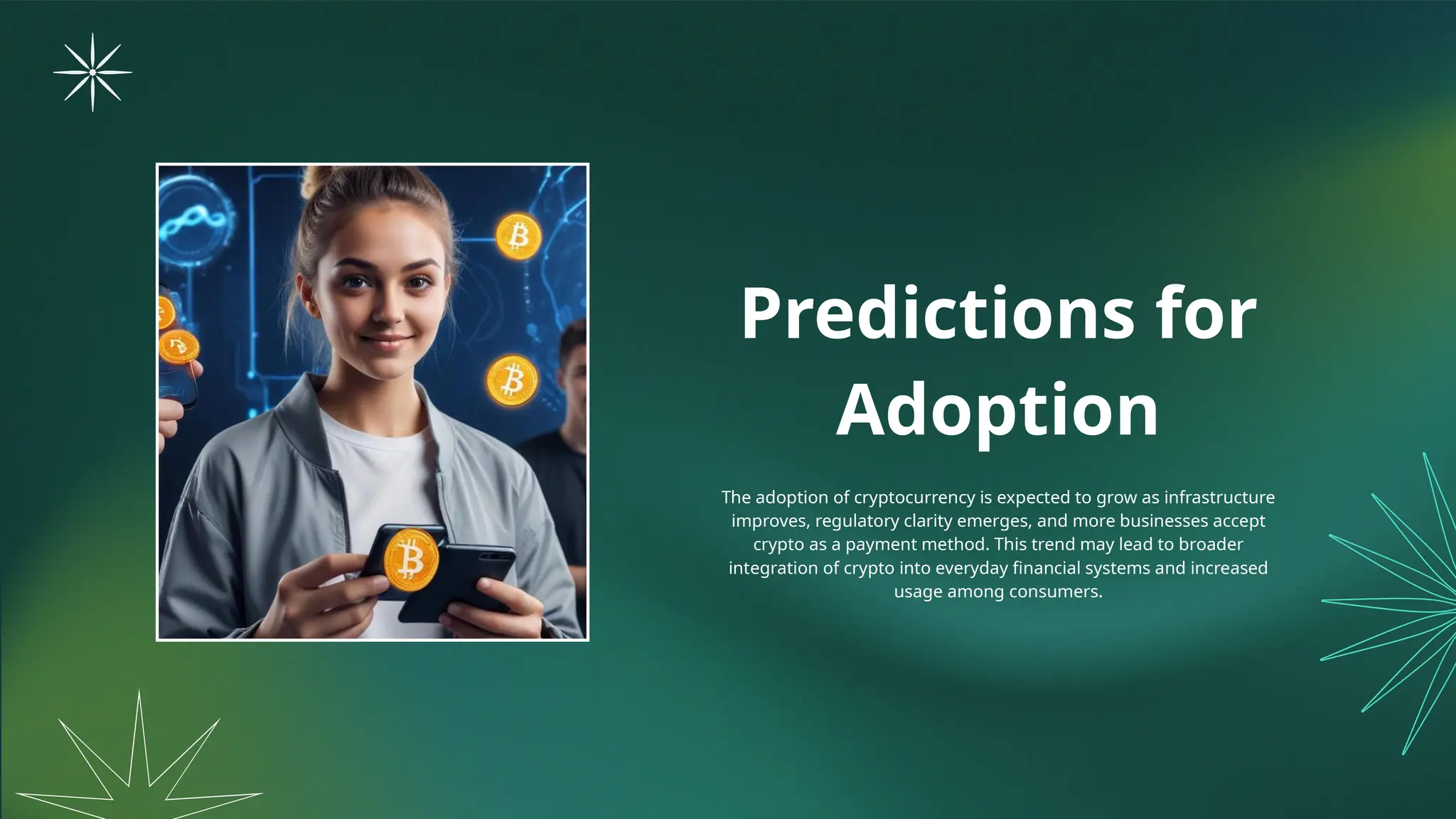 Predictions for
Adoption
The adoption of cryptocurrency is expected to grow as infrastructure
improves, regulatory clarity emerges, and more businesses accept
crypto as a payment method. This trend may lead to broader
integration of crypto into everyday financial systems and increased
usage among consumers.
 