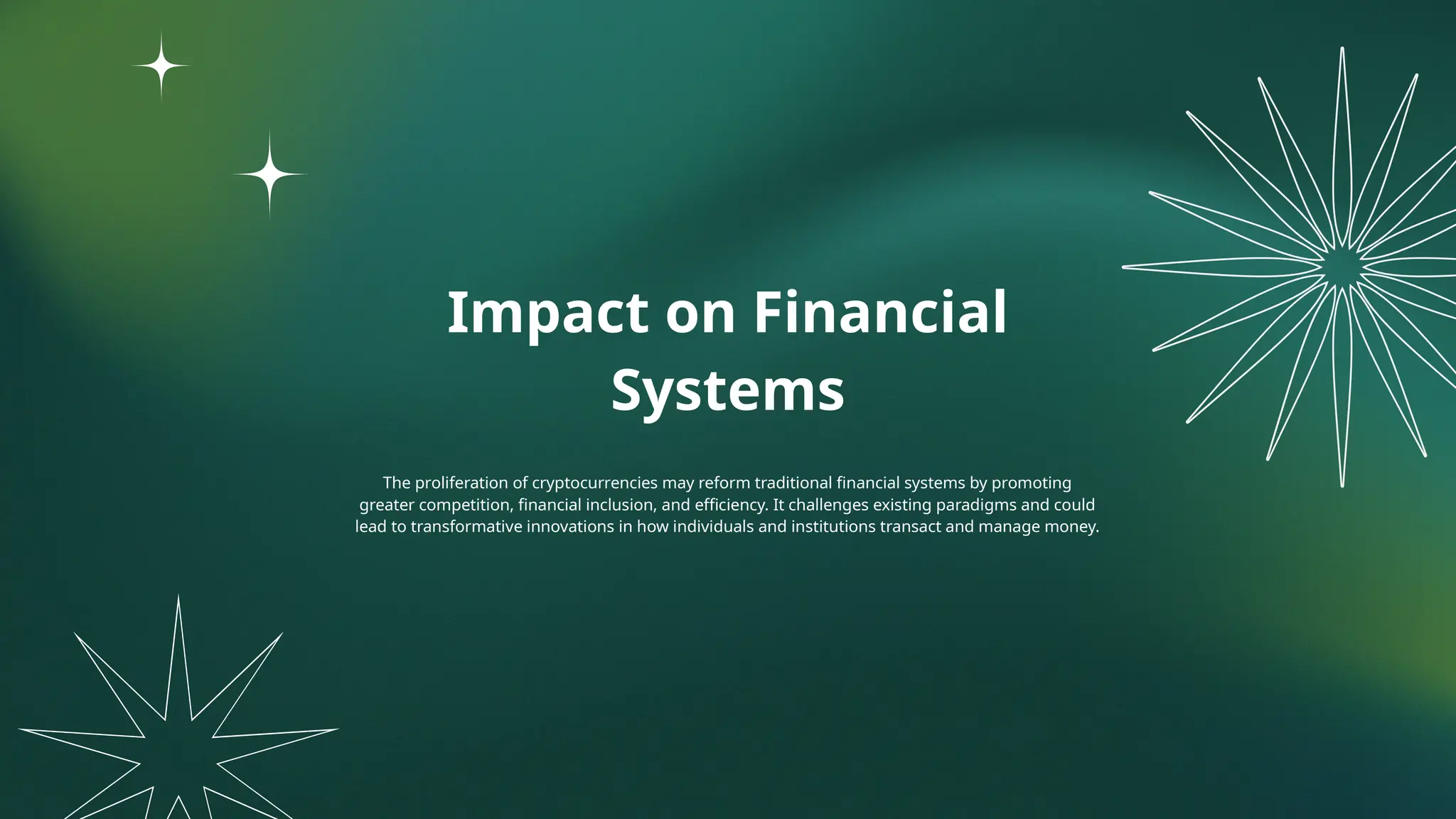 Impact on Financial
Systems
The proliferation of cryptocurrencies may reform traditional financial systems by promoting
greater competition, financial inclusion, and efficiency. It challenges existing paradigms and could
lead to transformative innovations in how individuals and institutions transact and manage money.
 