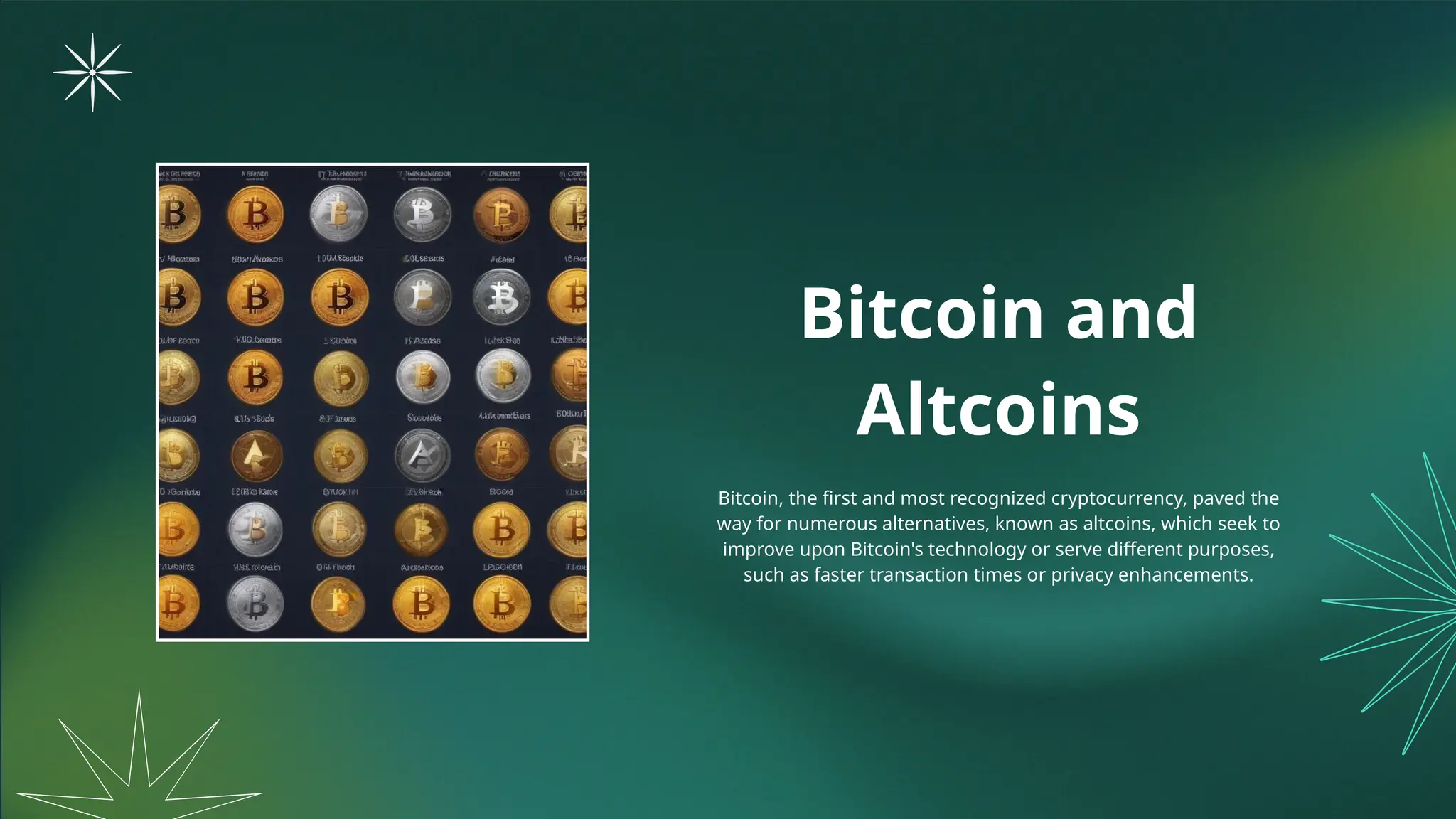 Bitcoin and
Altcoins
Bitcoin, the first and most recognized cryptocurrency, paved the
way for numerous alternatives, known as altcoins, which seek to
improve upon Bitcoin's technology or serve different purposes,
such as faster transaction times or privacy enhancements.
 