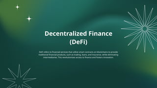 Decentralized Finance
(DeFi)
DeFi refers to financial services that utilize smart contracts on blockchains to provide
traditional financial products, such as trading, loans, and insurance, while eliminating
intermediaries. This revolutionizes access to finance and fosters innovation.
 