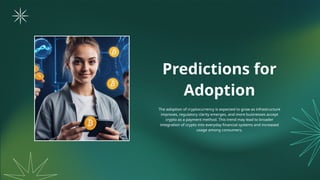 Predictions for
Adoption
The adoption of cryptocurrency is expected to grow as infrastructure
improves, regulatory clarity emerges, and more businesses accept
crypto as a payment method. This trend may lead to broader
integration of crypto into everyday financial systems and increased
usage among consumers.
 