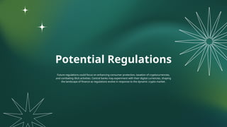 Potential Regulations
Future regulations could focus on enhancing consumer protection, taxation of cryptocurrencies,
and combating illicit activities. Central banks may experiment with their digital currencies, shaping
the landscape of finance as regulations evolve in response to the dynamic crypto market.
 