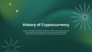 History of Cryptocurrency
Cryptocurrency began with Bitcoin's introduction in 2009 by an anonymous person or
group known as Satoshi Nakamoto. Over the years, thousands of alternative
cryptocurrencies have emerged, each with unique features and purposes.
 