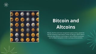 Bitcoin and
Altcoins
Bitcoin, the first and most recognized cryptocurrency, paved the
way for numerous alternatives, known as altcoins, which seek to
improve upon Bitcoin's technology or serve different purposes,
such as faster transaction times or privacy enhancements.
 