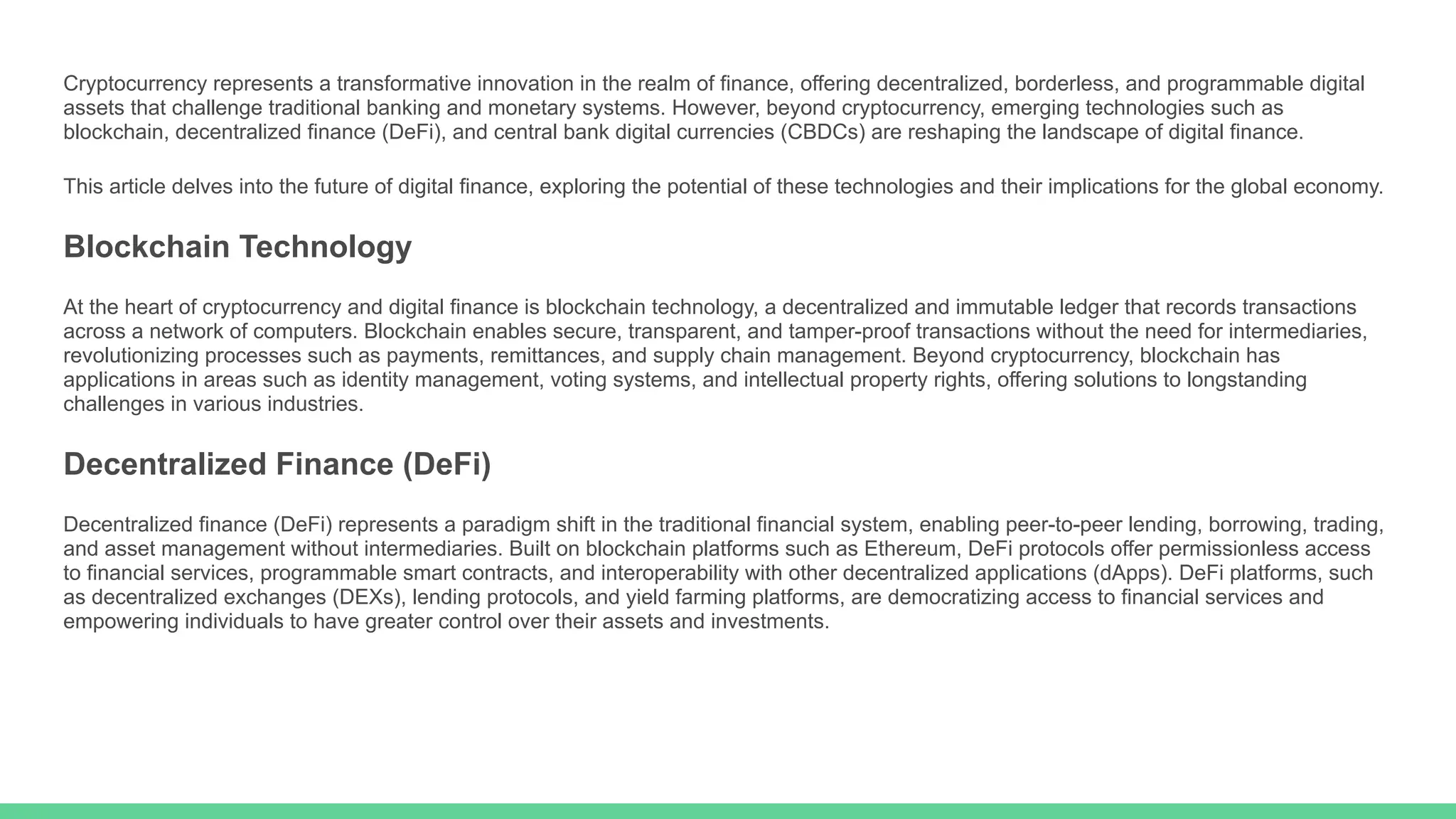Cryptocurrency represents a transformative innovation in the realm of finance, offering decentralized, borderless, and programmable digital
assets that challenge traditional banking and monetary systems. However, beyond cryptocurrency, emerging technologies such as
blockchain, decentralized finance (DeFi), and central bank digital currencies (CBDCs) are reshaping the landscape of digital finance.
This article delves into the future of digital finance, exploring the potential of these technologies and their implications for the global economy.
Blockchain Technology
At the heart of cryptocurrency and digital finance is blockchain technology, a decentralized and immutable ledger that records transactions
across a network of computers. Blockchain enables secure, transparent, and tamper-proof transactions without the need for intermediaries,
revolutionizing processes such as payments, remittances, and supply chain management. Beyond cryptocurrency, blockchain has
applications in areas such as identity management, voting systems, and intellectual property rights, offering solutions to longstanding
challenges in various industries.
Decentralized Finance (DeFi)
Decentralized finance (DeFi) represents a paradigm shift in the traditional financial system, enabling peer-to-peer lending, borrowing, trading,
and asset management without intermediaries. Built on blockchain platforms such as Ethereum, DeFi protocols offer permissionless access
to financial services, programmable smart contracts, and interoperability with other decentralized applications (dApps). DeFi platforms, such
as decentralized exchanges (DEXs), lending protocols, and yield farming platforms, are democratizing access to financial services and
empowering individuals to have greater control over their assets and investments.
 