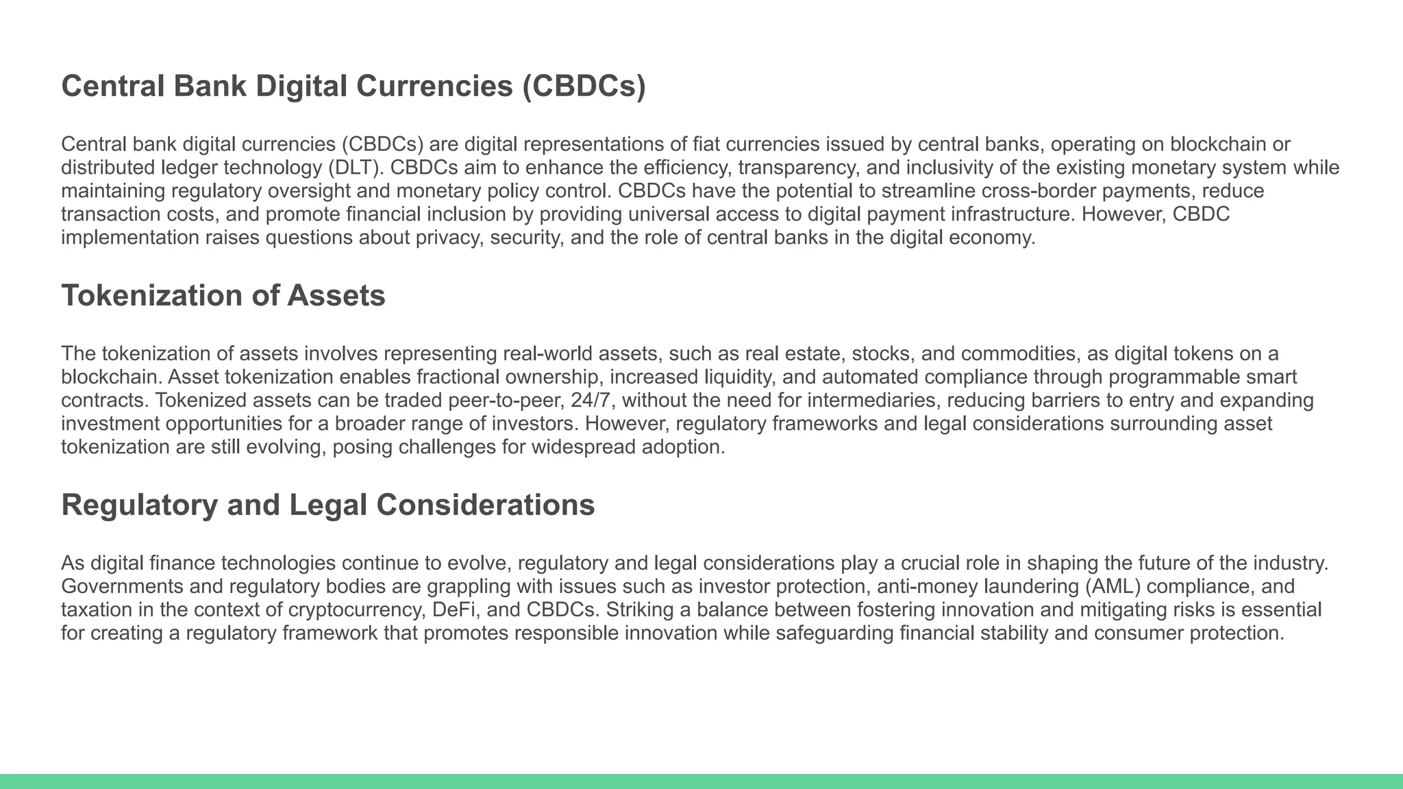 Central Bank Digital Currencies (CBDCs)
Central bank digital currencies (CBDCs) are digital representations of fiat currencies issued by central banks, operating on blockchain or
distributed ledger technology (DLT). CBDCs aim to enhance the efficiency, transparency, and inclusivity of the existing monetary system while
maintaining regulatory oversight and monetary policy control. CBDCs have the potential to streamline cross-border payments, reduce
transaction costs, and promote financial inclusion by providing universal access to digital payment infrastructure. However, CBDC
implementation raises questions about privacy, security, and the role of central banks in the digital economy.
Tokenization of Assets
The tokenization of assets involves representing real-world assets, such as real estate, stocks, and commodities, as digital tokens on a
blockchain. Asset tokenization enables fractional ownership, increased liquidity, and automated compliance through programmable smart
contracts. Tokenized assets can be traded peer-to-peer, 24/7, without the need for intermediaries, reducing barriers to entry and expanding
investment opportunities for a broader range of investors. However, regulatory frameworks and legal considerations surrounding asset
tokenization are still evolving, posing challenges for widespread adoption.
Regulatory and Legal Considerations
As digital finance technologies continue to evolve, regulatory and legal considerations play a crucial role in shaping the future of the industry.
Governments and regulatory bodies are grappling with issues such as investor protection, anti-money laundering (AML) compliance, and
taxation in the context of cryptocurrency, DeFi, and CBDCs. Striking a balance between fostering innovation and mitigating risks is essential
for creating a regulatory framework that promotes responsible innovation while safeguarding financial stability and consumer protection.
 