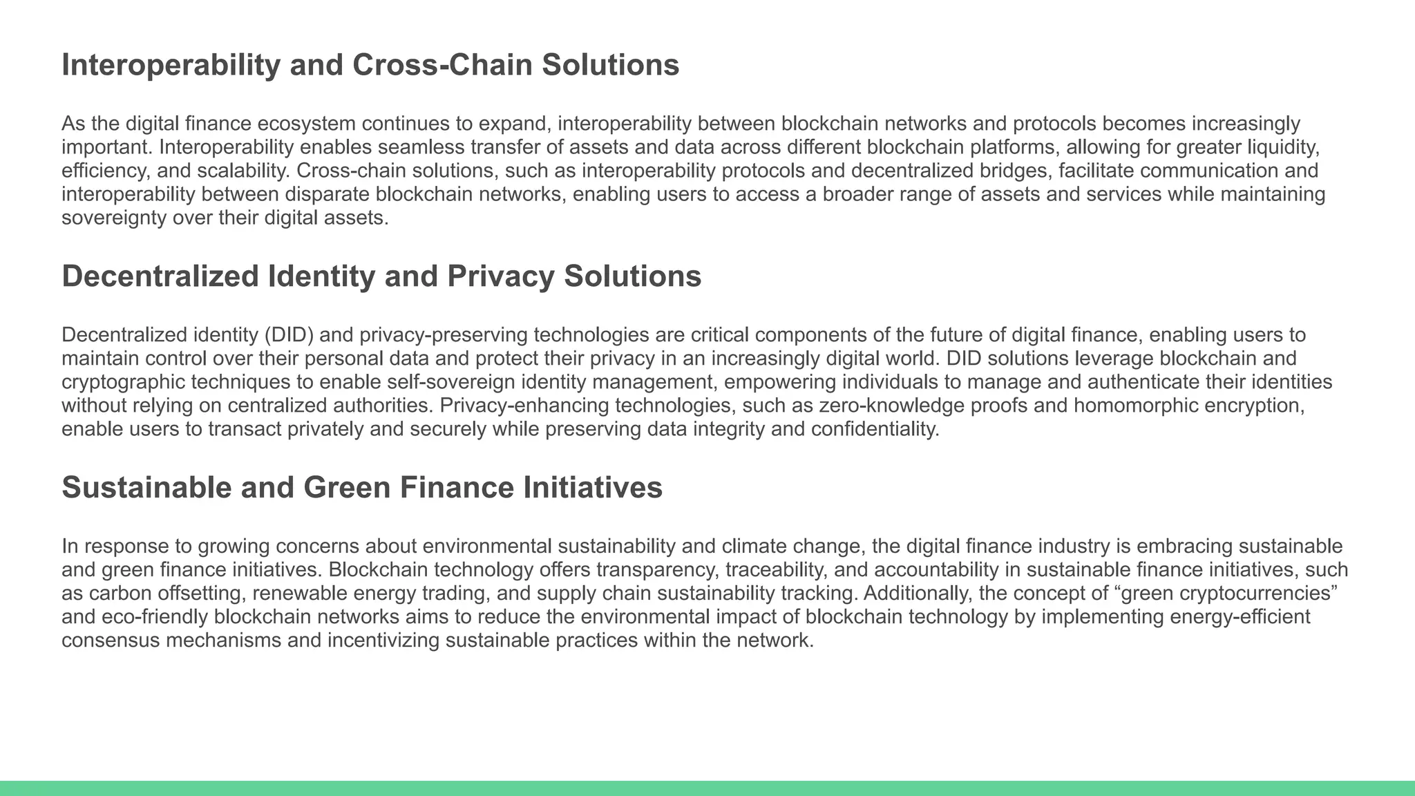 Interoperability and Cross-Chain Solutions
As the digital finance ecosystem continues to expand, interoperability between blockchain networks and protocols becomes increasingly
important. Interoperability enables seamless transfer of assets and data across different blockchain platforms, allowing for greater liquidity,
efficiency, and scalability. Cross-chain solutions, such as interoperability protocols and decentralized bridges, facilitate communication and
interoperability between disparate blockchain networks, enabling users to access a broader range of assets and services while maintaining
sovereignty over their digital assets.
Decentralized Identity and Privacy Solutions
Decentralized identity (DID) and privacy-preserving technologies are critical components of the future of digital finance, enabling users to
maintain control over their personal data and protect their privacy in an increasingly digital world. DID solutions leverage blockchain and
cryptographic techniques to enable self-sovereign identity management, empowering individuals to manage and authenticate their identities
without relying on centralized authorities. Privacy-enhancing technologies, such as zero-knowledge proofs and homomorphic encryption,
enable users to transact privately and securely while preserving data integrity and confidentiality.
Sustainable and Green Finance Initiatives
In response to growing concerns about environmental sustainability and climate change, the digital finance industry is embracing sustainable
and green finance initiatives. Blockchain technology offers transparency, traceability, and accountability in sustainable finance initiatives, such
as carbon offsetting, renewable energy trading, and supply chain sustainability tracking. Additionally, the concept of “green cryptocurrencies”
and eco-friendly blockchain networks aims to reduce the environmental impact of blockchain technology by implementing energy-efficient
consensus mechanisms and incentivizing sustainable practices within the network.
 