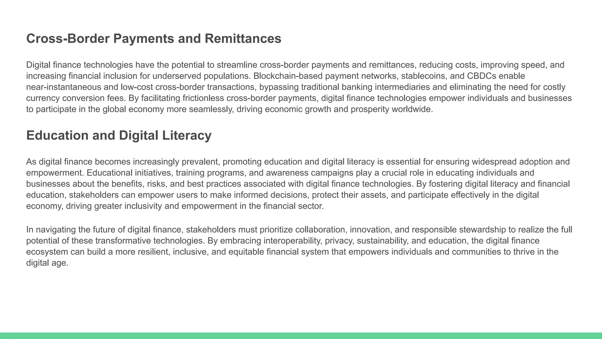 Cross-Border Payments and Remittances
Digital finance technologies have the potential to streamline cross-border payments and remittances, reducing costs, improving speed, and
increasing financial inclusion for underserved populations. Blockchain-based payment networks, stablecoins, and CBDCs enable
near-instantaneous and low-cost cross-border transactions, bypassing traditional banking intermediaries and eliminating the need for costly
currency conversion fees. By facilitating frictionless cross-border payments, digital finance technologies empower individuals and businesses
to participate in the global economy more seamlessly, driving economic growth and prosperity worldwide.
Education and Digital Literacy
As digital finance becomes increasingly prevalent, promoting education and digital literacy is essential for ensuring widespread adoption and
empowerment. Educational initiatives, training programs, and awareness campaigns play a crucial role in educating individuals and
businesses about the benefits, risks, and best practices associated with digital finance technologies. By fostering digital literacy and financial
education, stakeholders can empower users to make informed decisions, protect their assets, and participate effectively in the digital
economy, driving greater inclusivity and empowerment in the financial sector.
In navigating the future of digital finance, stakeholders must prioritize collaboration, innovation, and responsible stewardship to realize the full
potential of these transformative technologies. By embracing interoperability, privacy, sustainability, and education, the digital finance
ecosystem can build a more resilient, inclusive, and equitable financial system that empowers individuals and communities to thrive in the
digital age.
 