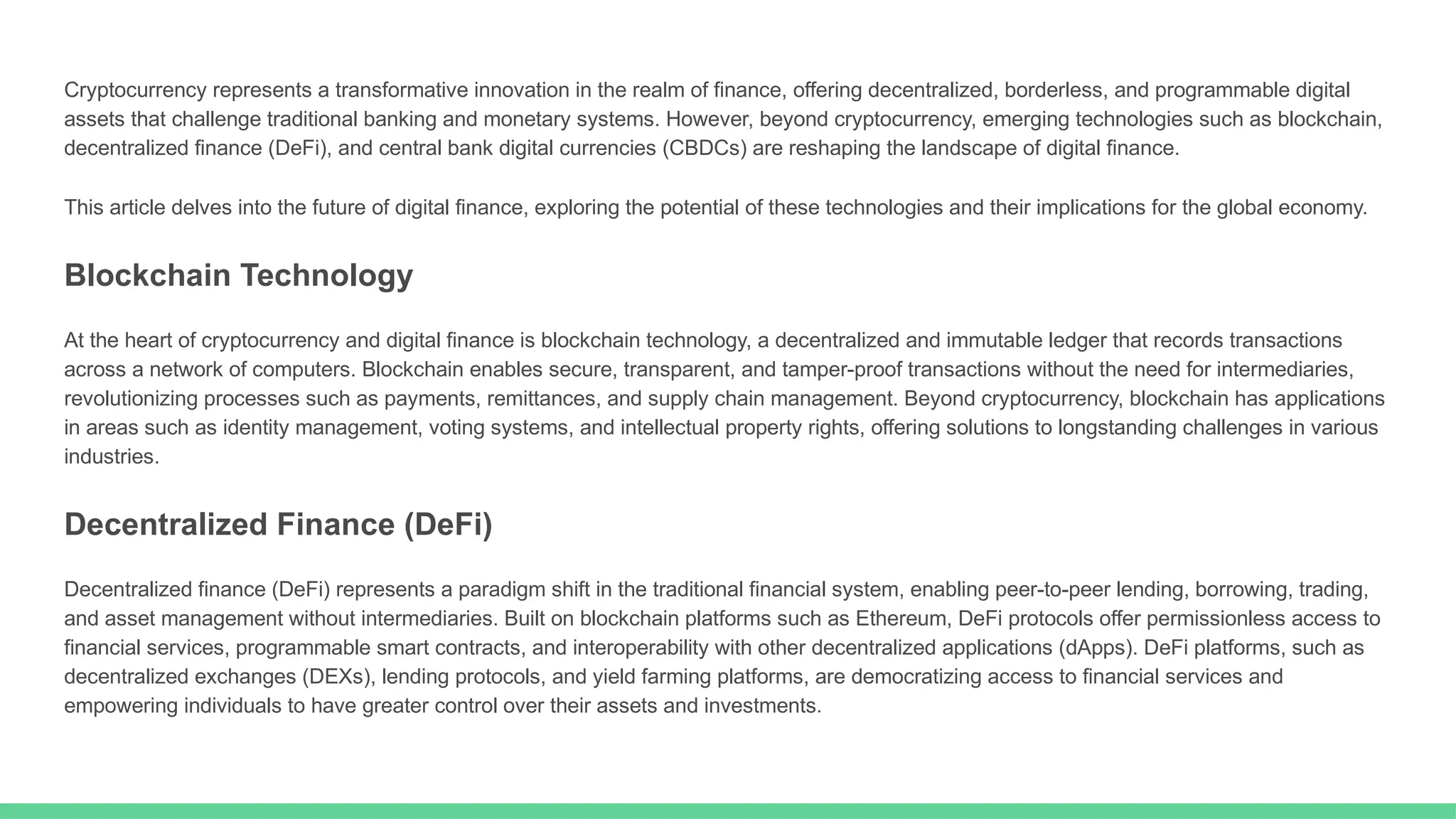Cryptocurrency represents a transformative innovation in the realm of finance, offering decentralized, borderless, and programmable digital
assets that challenge traditional banking and monetary systems. However, beyond cryptocurrency, emerging technologies such as blockchain,
decentralized finance (DeFi), and central bank digital currencies (CBDCs) are reshaping the landscape of digital finance.
This article delves into the future of digital finance, exploring the potential of these technologies and their implications for the global economy.
Blockchain Technology
At the heart of cryptocurrency and digital finance is blockchain technology, a decentralized and immutable ledger that records transactions
across a network of computers. Blockchain enables secure, transparent, and tamper-proof transactions without the need for intermediaries,
revolutionizing processes such as payments, remittances, and supply chain management. Beyond cryptocurrency, blockchain has applications
in areas such as identity management, voting systems, and intellectual property rights, offering solutions to longstanding challenges in various
industries.
Decentralized Finance (DeFi)
Decentralized finance (DeFi) represents a paradigm shift in the traditional financial system, enabling peer-to-peer lending, borrowing, trading,
and asset management without intermediaries. Built on blockchain platforms such as Ethereum, DeFi protocols offer permissionless access to
financial services, programmable smart contracts, and interoperability with other decentralized applications (dApps). DeFi platforms, such as
decentralized exchanges (DEXs), lending protocols, and yield farming platforms, are democratizing access to financial services and
empowering individuals to have greater control over their assets and investments.
 