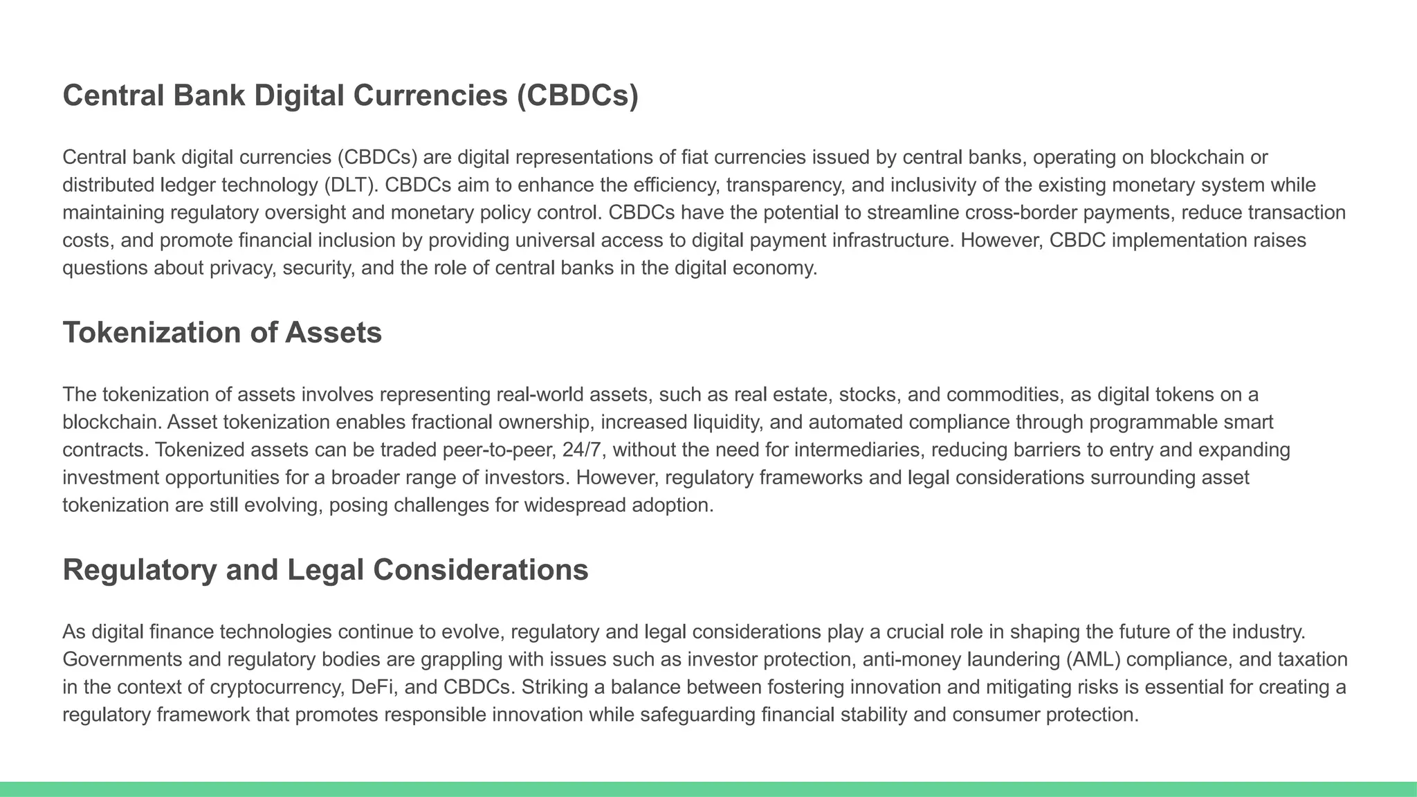 Central Bank Digital Currencies (CBDCs)
Central bank digital currencies (CBDCs) are digital representations of fiat currencies issued by central banks, operating on blockchain or
distributed ledger technology (DLT). CBDCs aim to enhance the efficiency, transparency, and inclusivity of the existing monetary system while
maintaining regulatory oversight and monetary policy control. CBDCs have the potential to streamline cross-border payments, reduce transaction
costs, and promote financial inclusion by providing universal access to digital payment infrastructure. However, CBDC implementation raises
questions about privacy, security, and the role of central banks in the digital economy.
Tokenization of Assets
The tokenization of assets involves representing real-world assets, such as real estate, stocks, and commodities, as digital tokens on a
blockchain. Asset tokenization enables fractional ownership, increased liquidity, and automated compliance through programmable smart
contracts. Tokenized assets can be traded peer-to-peer, 24/7, without the need for intermediaries, reducing barriers to entry and expanding
investment opportunities for a broader range of investors. However, regulatory frameworks and legal considerations surrounding asset
tokenization are still evolving, posing challenges for widespread adoption.
Regulatory and Legal Considerations
As digital finance technologies continue to evolve, regulatory and legal considerations play a crucial role in shaping the future of the industry.
Governments and regulatory bodies are grappling with issues such as investor protection, anti-money laundering (AML) compliance, and taxation
in the context of cryptocurrency, DeFi, and CBDCs. Striking a balance between fostering innovation and mitigating risks is essential for creating a
regulatory framework that promotes responsible innovation while safeguarding financial stability and consumer protection.
 