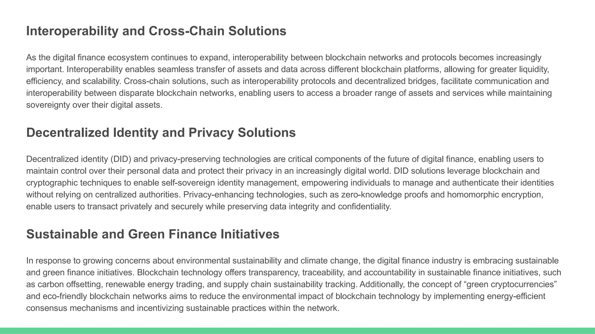 Interoperability and Cross-Chain Solutions
As the digital finance ecosystem continues to expand, interoperability between blockchain networks and protocols becomes increasingly
important. Interoperability enables seamless transfer of assets and data across different blockchain platforms, allowing for greater liquidity,
efficiency, and scalability. Cross-chain solutions, such as interoperability protocols and decentralized bridges, facilitate communication and
interoperability between disparate blockchain networks, enabling users to access a broader range of assets and services while maintaining
sovereignty over their digital assets.
Decentralized Identity and Privacy Solutions
Decentralized identity (DID) and privacy-preserving technologies are critical components of the future of digital finance, enabling users to
maintain control over their personal data and protect their privacy in an increasingly digital world. DID solutions leverage blockchain and
cryptographic techniques to enable self-sovereign identity management, empowering individuals to manage and authenticate their identities
without relying on centralized authorities. Privacy-enhancing technologies, such as zero-knowledge proofs and homomorphic encryption,
enable users to transact privately and securely while preserving data integrity and confidentiality.
Sustainable and Green Finance Initiatives
In response to growing concerns about environmental sustainability and climate change, the digital finance industry is embracing sustainable
and green finance initiatives. Blockchain technology offers transparency, traceability, and accountability in sustainable finance initiatives, such
as carbon offsetting, renewable energy trading, and supply chain sustainability tracking. Additionally, the concept of “green cryptocurrencies”
and eco-friendly blockchain networks aims to reduce the environmental impact of blockchain technology by implementing energy-efficient
consensus mechanisms and incentivizing sustainable practices within the network.
 