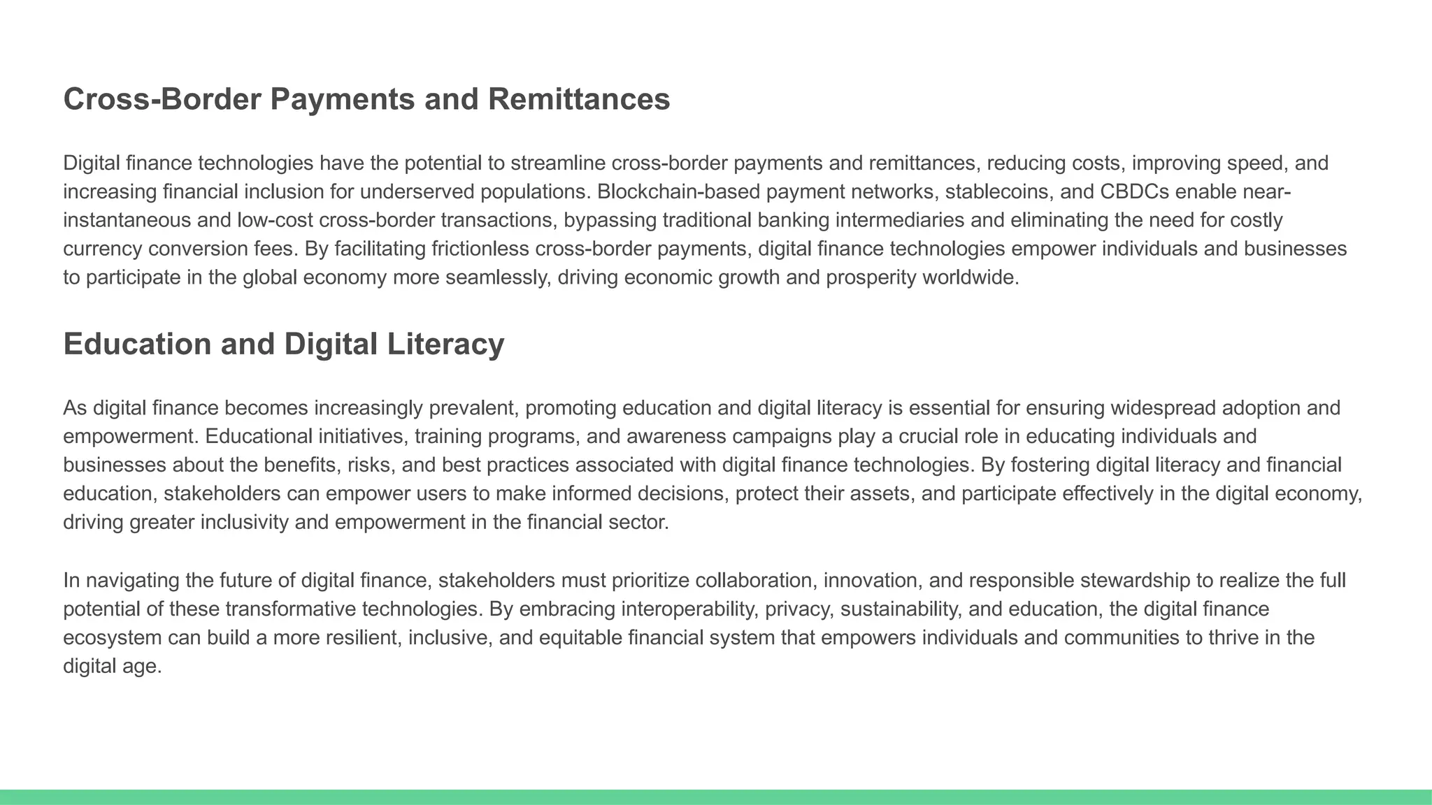 Cross-Border Payments and Remittances
Digital finance technologies have the potential to streamline cross-border payments and remittances, reducing costs, improving speed, and
increasing financial inclusion for underserved populations. Blockchain-based payment networks, stablecoins, and CBDCs enable near-
instantaneous and low-cost cross-border transactions, bypassing traditional banking intermediaries and eliminating the need for costly
currency conversion fees. By facilitating frictionless cross-border payments, digital finance technologies empower individuals and businesses
to participate in the global economy more seamlessly, driving economic growth and prosperity worldwide.
Education and Digital Literacy
As digital finance becomes increasingly prevalent, promoting education and digital literacy is essential for ensuring widespread adoption and
empowerment. Educational initiatives, training programs, and awareness campaigns play a crucial role in educating individuals and
businesses about the benefits, risks, and best practices associated with digital finance technologies. By fostering digital literacy and financial
education, stakeholders can empower users to make informed decisions, protect their assets, and participate effectively in the digital economy,
driving greater inclusivity and empowerment in the financial sector.
In navigating the future of digital finance, stakeholders must prioritize collaboration, innovation, and responsible stewardship to realize the full
potential of these transformative technologies. By embracing interoperability, privacy, sustainability, and education, the digital finance
ecosystem can build a more resilient, inclusive, and equitable financial system that empowers individuals and communities to thrive in the
digital age.
 