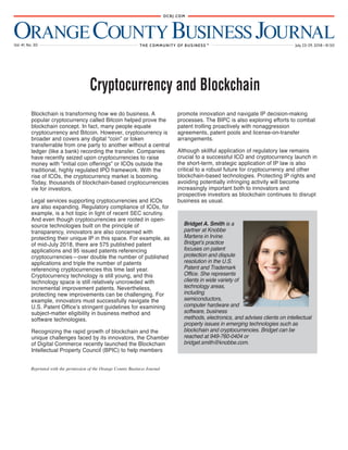 ORANGECOUNTYBUSINESS JOURNALVol. 41, No. 30 July 23-29, 2018 • $1.50THE COMMUNITY OF BUSINESS
OCBJ.COM
TM
H
Reprinted with the permission of the Orange County Business Journal
Blockchain is transforming how we do business. A
popular cryptocurrency called Bitcoin helped prove the
blockchain concept. In fact, many people equate
cryptocurrency and Bitcoin. However, cryptocurrency is
broader and covers any digital “coin” or token
transferrable from one party to another without a central
ledger (like a bank) recording the transfer. Companies
have recently seized upon cryptocurrencies to raise
money with “initial coin offerings” or ICOs outside the
traditional, highly regulated IPO framework. With the
rise of ICOs, the cryptocurrency market is booming.
Today, thousands of blockchain-based cryptocurrencies
vie for investors.
Legal services supporting cryptocurrencies and ICOs
are also expanding. Regulatory compliance of ICOs, for
example, is a hot topic in light of recent SEC scrutiny.
And even though cryptocurrencies are rooted in open-
source technologies built on the principle of
transparency, innovators are also concerned with
protecting their unique IP in this space. For example, as
of mid-July 2018, there are 575 published patent
applications and 95 issued patents referencing
cryptocurrencies—over double the number of published
applications and triple the number of patents
referencing cryptocurrencies this time last year.
Cryptocurrency technology is still young, and this
technology space is still relatively uncrowded with
incremental improvement patents. Nevertheless,
protecting new improvements can be challenging. For
example, innovators must successfully navigate the
U.S. Patent Office’s stringent guidelines for examining
subject-matter eligibility in business method and
software technologies.
Recognizing the rapid growth of blockchain and the
unique challenges faced by its innovators, the Chamber
of Digital Commerce recently launched the Blockchain
Intellectual Property Council (BPIC) to help members
promote innovation and navigate IP decision-making
processes. The BIPC is also exploring efforts to combat
patent trolling proactively with nonaggression
agreements, patent pools and license-on-transfer
arrangements.
Although skillful application of regulatory law remains
crucial to a successful ICO and cryptocurrency launch in
the short-term, strategic application of IP law is also
critical to a robust future for cryptocurrency and other
blockchain-based technologies. Protecting IP rights and
avoiding potentially infringing activity will become
increasingly important both to innovators and
prospective investors as blockchain continues to disrupt
business as usual.
Cryptocurrency and Blockchain
Bridget A. Smith is a
partner at Knobbe
Martens in Irvine.
Bridget’s practice
focuses on patent
protection and dispute
resolution in the U.S.
Patent and Trademark
Office. She represents
clients in wide variety of
technology areas,
including
semiconductors,
computer hardware and
software, business
methods, electronics, and advises clients on intellectual
property issues in emerging technologies such as
blockchain and cryptocurrencies. Bridget can be
reached at 949-760-0404 or
bridget.smith@knobbe.com.
 