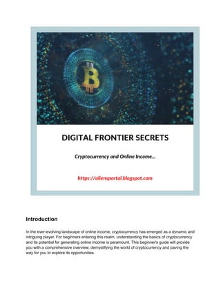Introduction
In the ever-evolving landscape of online income, cryptocurrency has emerged as a dynamic and
intriguing player. For beginners entering this realm, understanding the basics of cryptocurrency
and its potential for generating online income is paramount. This beginner's guide will provide
you with a comprehensive overview, demystifying the world of cryptocurrency and paving the
way for you to explore its opportunities.
 