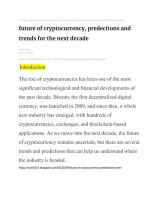 Homepi cryptocurrency and pricefuture of cryptocurrency, predections and trends for the next decade
future of cryptocurrency, predections and
trends for the next decade
numii.blog
April 19, 2023
https://numii531.blogspot.com/2023/04/future-of-cryptocurrency-predections.html
Introduction
The rise of cryptocurrencies has been one of the most
significant technological and financial developments of
the past decade. Bitcoin, the first decentralized digital
currency, was launched in 2009, and since then, a whole
new industry has emerged, with hundreds of
cryptocurrencies, exchanges, and blockchain-based
applications. As we move into the next decade, the future
of cryptocurrency remains uncertain, but there are several
trends and predictions that can help us understand where
the industry is headed.
https://numii531.blogspot.com/2023/04/future-of-cryptocurrency-predections.html
 