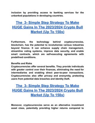 inclusion by providing access to banking services for the
unbanked populations in developing countries.
The 3- Simple Step Strategy To Make
HUGE Gains In The 2023/2024 Crypto Bull
Market (Up To 150x)
Furthermore, the technology behind cryptocurrencies,
blockchain, has the potential to revolutionize various industries
beyond finance. It can enhance supply chain management,
streamline voting systems, improve data security, and enable
smart contracts, which are self-executing agreements with
predefined conditions.
Benefits and Risks
Cryptocurrencies offer several benefits. They provide individuals
with greater control over their finances, eliminating the need for
intermediaries and enabling direct peer-to-peer transactions.
Cryptocurrencies also offer privacy and anonymity, protecting
users from potential data breaches and identity theft.
The 3- Simple Step Strategy To Make
HUGE Gains In The 2023/2024 Crypto Bull
Market (Up To 150x)
Moreover, cryptocurrencies serve as an alternative investment
asset class, potentially providing higher returns compared to
 