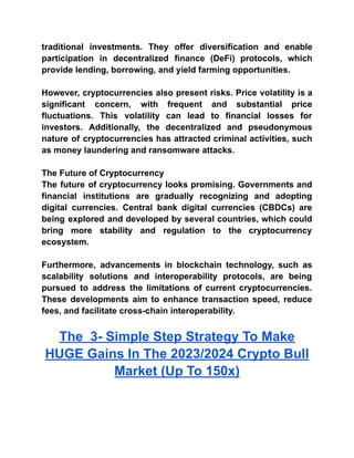 traditional investments. They offer diversification and enable
participation in decentralized finance (DeFi) protocols, which
provide lending, borrowing, and yield farming opportunities.
However, cryptocurrencies also present risks. Price volatility is a
significant concern, with frequent and substantial price
fluctuations. This volatility can lead to financial losses for
investors. Additionally, the decentralized and pseudonymous
nature of cryptocurrencies has attracted criminal activities, such
as money laundering and ransomware attacks.
The Future of Cryptocurrency
The future of cryptocurrency looks promising. Governments and
financial institutions are gradually recognizing and adopting
digital currencies. Central bank digital currencies (CBDCs) are
being explored and developed by several countries, which could
bring more stability and regulation to the cryptocurrency
ecosystem.
Furthermore, advancements in blockchain technology, such as
scalability solutions and interoperability protocols, are being
pursued to address the limitations of current cryptocurrencies.
These developments aim to enhance transaction speed, reduce
fees, and facilitate cross-chain interoperability.
The 3- Simple Step Strategy To Make
HUGE Gains In The 2023/2024 Crypto Bull
Market (Up To 150x)
 