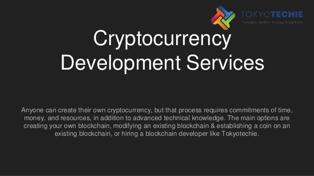 Cryptocurrency
Development Services
Anyone can create their own cryptocurrency, but that process requires commitments of time,
money, and resources, in addition to advanced technical knowledge. The main options are
creating your own blockchain, modifying an existing blockchain & establishing a coin on an
existing blockchain, or hiring a blockchain developer like Tokyotechie.
 