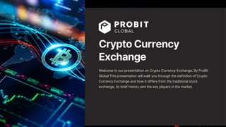 Crypto Currency
Exchange
Welcome to our presentation on Crypto Currency Exchange. By ProBit
Global This presentation will walk you through the definition of Crypto
Currency Exchange and how it differs from the traditional stock
exchange, its brief history and the key players in the market.
 