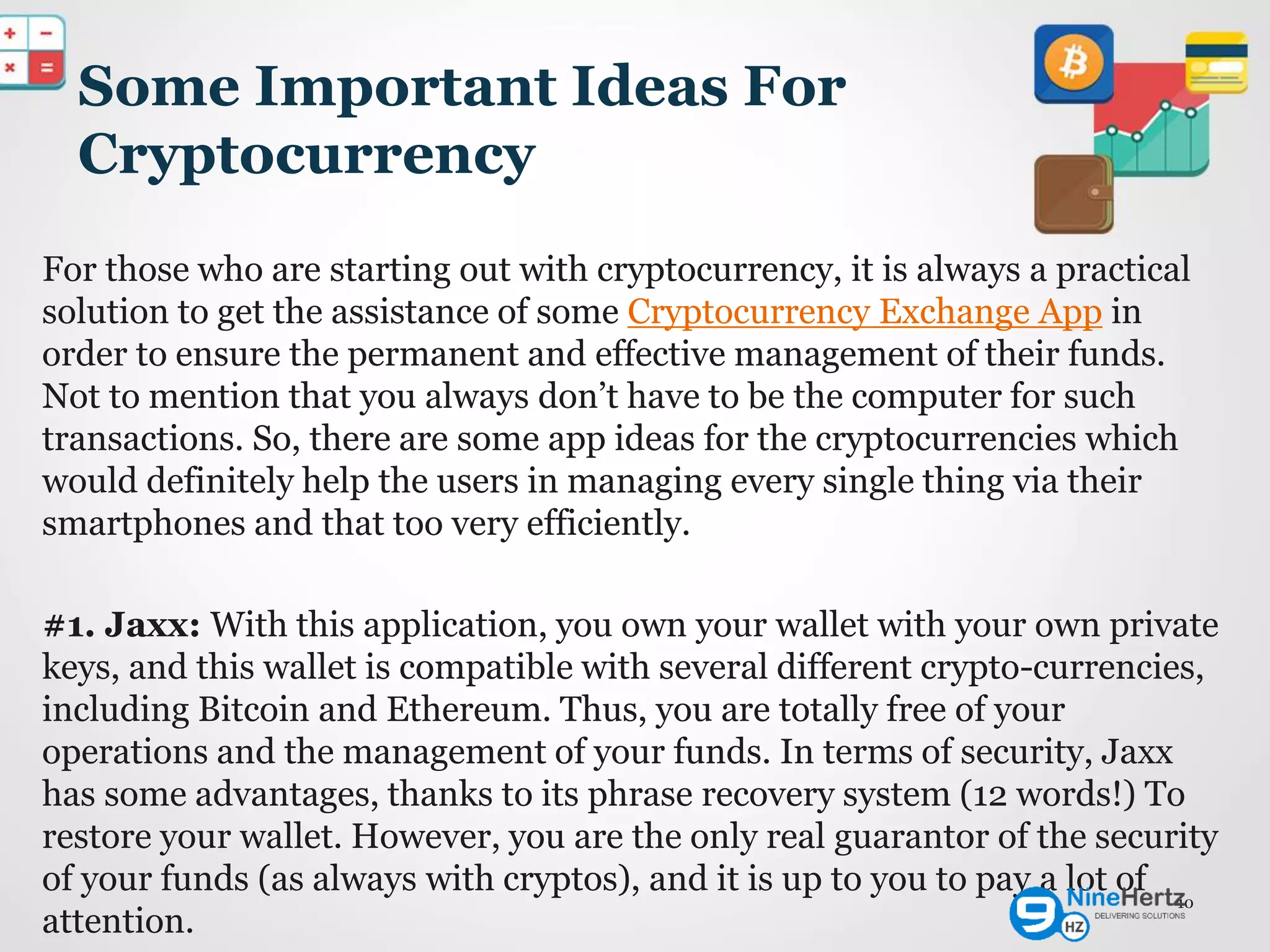 Some Important Ideas For
Cryptocurrency
For those who are starting out with cryptocurrency, it is always a practical
solution to get the assistance of some Cryptocurrency Exchange App in
order to ensure the permanent and effective management of their funds.
Not to mention that you always don’t have to be the computer for such
transactions. So, there are some app ideas for the cryptocurrencies which
would definitely help the users in managing every single thing via their
smartphones and that too very efficiently.
#1. Jaxx: With this application, you own your wallet with your own private
keys, and this wallet is compatible with several different crypto-currencies,
including Bitcoin and Ethereum. Thus, you are totally free of your
operations and the management of your funds. In terms of security, Jaxx
has some advantages, thanks to its phrase recovery system (12 words!) To
restore your wallet. However, you are the only real guarantor of the security
of your funds (as always with cryptos), and it is up to you to pay a lot of
attention.
10
 