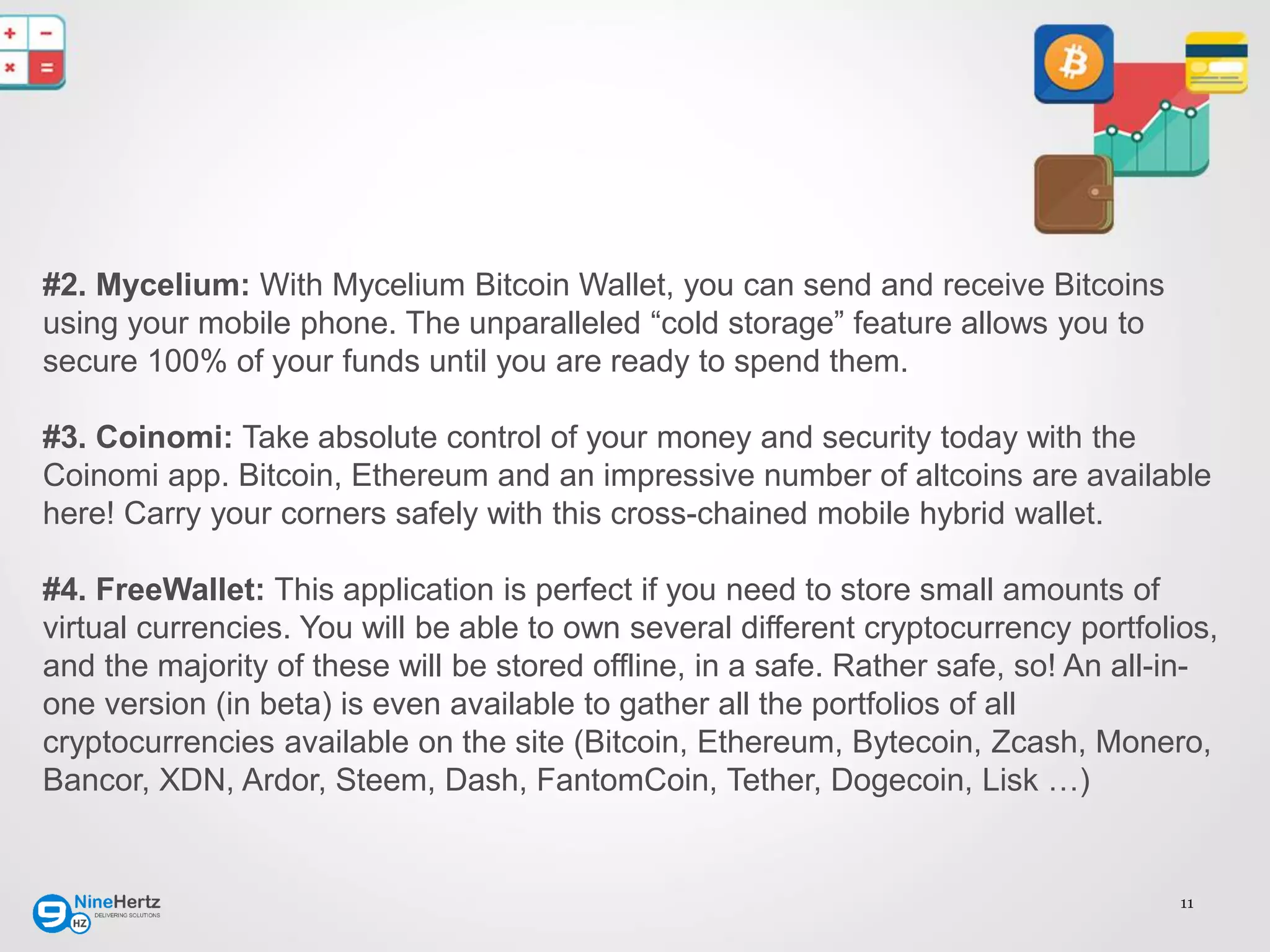11
#2. Mycelium: With Mycelium Bitcoin Wallet, you can send and receive Bitcoins
using your mobile phone. The unparalleled “cold storage” feature allows you to
secure 100% of your funds until you are ready to spend them.
#3. Coinomi: Take absolute control of your money and security today with the
Coinomi app. Bitcoin, Ethereum and an impressive number of altcoins are available
here! Carry your corners safely with this cross-chained mobile hybrid wallet.
#4. FreeWallet: This application is perfect if you need to store small amounts of
virtual currencies. You will be able to own several different cryptocurrency portfolios,
and the majority of these will be stored offline, in a safe. Rather safe, so! An all-in-
one version (in beta) is even available to gather all the portfolios of all
cryptocurrencies available on the site (Bitcoin, Ethereum, Bytecoin, Zcash, Monero,
Bancor, XDN, Ardor, Steem, Dash, FantomCoin, Tether, Dogecoin, Lisk …)
 